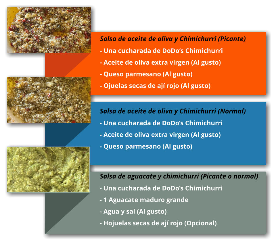 Salsa de aceite de oliva y Chimichurri (Picante) - Una cucharada de DoDo’s Chimichurri - Aceite de oliva extra virgen (Al gusto) - Queso parmesano (Al gusto) - Ojuelas secas de ají rojo (Al gusto)     Salsa de aceite de oliva y Chimichurri (Normal) - Una cucharada de DoDo’s Chimichurri - Aceite de oliva extra virgen (Al gusto) - Queso parmesano (Al gusto) Salsa de aguacate y chimichurri (Picante o normal) - Una cucharada de DoDo’s Chimichurri - 1 Aguacate maduro grande - Agua y sal (Al gusto) - Hojuelas secas de ají rojo (Opcional)